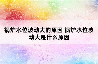 锅炉水位波动大的原因 锅炉水位波动大是什么原因